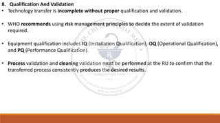 8. Qualification And Validation
• Technology transfer is incomplete without proper qualification and validation.
• WHO recommends using risk management principles to decide the extent of validation
required.
• Equipment qualification includes IQ (Installation Qualification), OQ (Operational Qualification),
and PQ (Performance Qualification).
• Process validation and cleaning validation must be performed at the RU to confirm that the
transferred process consistently produces the desired results.
 