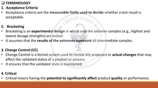 ❑ TERMINOLOGY
1. Acceptance Criteria
• Acceptance criteria are the measurable limits used to decide whether a test result is
acceptable.
2. Bracketing
• Bracketing is an experimental design in which only the extreme samples (e.g., highest and
lowest dosage strengths) are tested.
• It assumes that the results of the extremes represent all intermediate samples.
3. Change Control (CC)
• Change Control is a formal system used to review any proposed or actual changes that may
affect the validated status of a product or process.
• It ensures that the validated state is maintained.
4. Critical
• Critical means having the potential to significantly affect product quality or performance.
 