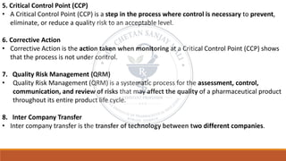 5. Critical Control Point (CCP)
• A Critical Control Point (CCP) is a step in the process where control is necessary to prevent,
eliminate, or reduce a quality risk to an acceptable level.
6. Corrective Action
• Corrective Action is the action taken when monitoring at a Critical Control Point (CCP) shows
that the process is not under control.
7. Quality Risk Management (QRM)
• Quality Risk Management (QRM) is a systematic process for the assessment, control,
communication, and review of risks that may affect the quality of a pharmaceutical product
throughout its entire product life cycle.
8. Inter Company Transfer
• Inter company transfer is the transfer of technology between two different companies.
 