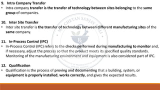 9. Intra Company Transfer
• Intra company transfer is the transfer of technology between sites belonging to the same
group of companies.
10. Inter Site Transfer
• Inter site transfer is the transfer of technology between different manufacturing sites of the
same company.
11. In-Process Control (IPC)
• In-Process Control (IPC) refers to the checks performed during manufacturing to monitor and,
if necessary, adjust the process so that the product meets its specified quality standards.
Monitoring of the manufacturing environment and equipment is also considered part of IPC.
12. Qualification
• Qualification is the process of proving and documenting that a building, system, or
equipment is properly installed, works correctly, and gives the expected results.
 