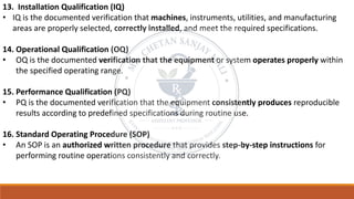 13. Installation Qualification (IQ)
• IQ is the documented verification that machines, instruments, utilities, and manufacturing
areas are properly selected, correctly installed, and meet the required specifications.
14. Operational Qualification (OQ)
• OQ is the documented verification that the equipment or system operates properly within
the specified operating range.
15. Performance Qualification (PQ)
• PQ is the documented verification that the equipment consistently produces reproducible
results according to predefined specifications during routine use.
16. Standard Operating Procedure (SOP)
• An SOP is an authorized written procedure that provides step-by-step instructions for
performing routine operations consistently and correctly.
 