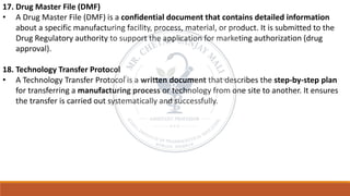 17. Drug Master File (DMF)
• A Drug Master File (DMF) is a confidential document that contains detailed information
about a specific manufacturing facility, process, material, or product. It is submitted to the
Drug Regulatory authority to support the application for marketing authorization (drug
approval).
18. Technology Transfer Protocol
• A Technology Transfer Protocol is a written document that describes the step-by-step plan
for transferring a manufacturing process or technology from one site to another. It ensures
the transfer is carried out systematically and successfully.
 