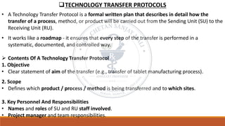 ❑TECHNOLOGY TRANSFER PROTOCOLS
• A Technology Transfer Protocol is a formal written plan that describes in detail how the
transfer of a process, method, or product will be carried out from the Sending Unit (SU) to the
Receiving Unit (RU).
• It works like a roadmap - it ensures that every step of the transfer is performed in a
systematic, documented, and controlled way.
➢ Contents Of A Technology Transfer Protocol
1. Objective
• Clear statement of aim of the transfer (e.g., transfer of tablet manufacturing process).
2. Scope
• Defines which product / process / method is being transferred and to which sites.
3. Key Personnel And Responsibilities
• Names and roles of SU and RU staff involved.
• Project manager and team responsibilities.
 