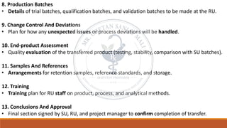 8. Production Batches
• Details of trial batches, qualification batches, and validation batches to be made at the RU.
9. Change Control And Deviations
• Plan for how any unexpected issues or process deviations will be handled.
10. End-product Assessment
• Quality evaluation of the transferred product (testing, stability, comparison with SU batches).
11. Samples And References
• Arrangements for retention samples, reference standards, and storage.
12. Training
• Training plan for RU staff on product, process, and analytical methods.
13. Conclusions And Approval
• Final section signed by SU, RU, and project manager to confirm completion of transfer.
 