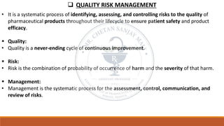 ❑ QUALITY RISK MANAGEMENT
• It is a systematic process of identifying, assessing, and controlling risks to the quality of
pharmaceutical products throughout their lifecycle to ensure patient safety and product
efficacy.
▪ Quality:
• Quality is a never-ending cycle of continuous improvement.
▪ Risk:
• Risk is the combination of probability of occurrence of harm and the severity of that harm.
▪ Management:
• Management is the systematic process for the assessment, control, communication, and
review of risks.
 
