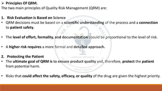 ➢ Principles Of QRM.
The two main principles of Quality Risk Management (QRM) are:
1. Risk Evaluation is Based on Science
• QRM decisions must be based on a scientific understanding of the process and a connection
to patient safety.
• The level of effort, formality, and documentation should be proportional to the level of risk.
• A higher risk requires a more formal and detailed approach.
2. Protecting the Patient
• The ultimate goal of QRM is to ensure product quality and, therefore, protect the patient
from potential harm.
• Risks that could affect the safety, efficacy, or quality of the drug are given the highest priority.
 