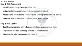 ➢ QRM Process
Step 1: Risk Assessment
• Identify what can go wrong (define risk).
• List potential hazards linked to the process or product.
• Analyse and estimate the likelihood and consequences of each hazard.
• Evaluate which risks are more severe and need action.
Step 2: Risk Control
• Decide what actions will reduce or eliminate unacceptable risks.
• Implement controls and keep records of actions taken.
• Monitor the effectiveness of the controls.
 
