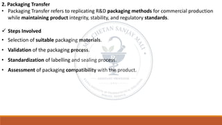 2. Packaging Transfer
• Packaging Transfer refers to replicating R&D packaging methods for commercial production
while maintaining product integrity, stability, and regulatory standards.
✓ Steps Involved
• Selection of suitable packaging materials.
• Validation of the packaging process.
• Standardization of labelling and sealing process.
• Assessment of packaging compatibility with the product.
 
