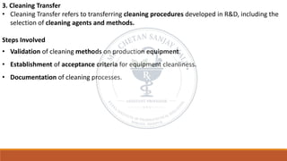 3. Cleaning Transfer
• Cleaning Transfer refers to transferring cleaning procedures developed in R&D, including the
selection of cleaning agents and methods.
Steps Involved
• Validation of cleaning methods on production equipment.
• Establishment of acceptance criteria for equipment cleanliness.
• Documentation of cleaning processes.
 