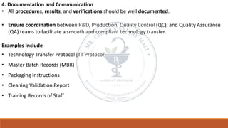 4. Documentation and Communication
• All procedures, results, and verifications should be well documented.
• Ensure coordination between R&D, Production, Quality Control (QC), and Quality Assurance
(QA) teams to facilitate a smooth and compliant technology transfer.
Examples Include
• Technology Transfer Protocol (TT Protocol)
• Master Batch Records (MBR)
• Packaging Instructions
• Cleaning Validation Report
• Training Records of Staff
 