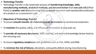 ➢ Technology Transfer
• Technology Transfer is the systematic process of transferring knowledge, skills,
manufacturing methods, analytical methods, and documentation from one unit (R&D/Pilot
Plant) to another unit (Manufacturing Site) to ensure consistent and reproducible production
of a product on a commercial scale.
✓ Objectives of Technology Transfer
• To ensure smooth transfer of a laboratory-scale formulation to commercial production.
• To maintain the quality, safety, and efficacy of the product during scale-up.
• To provide all necessary documents, SOPs, training, and technical knowledge (know-how) to
the receiving unit.
• To ensure regulatory compliance with guidelines such as FDA, WHO, and EMA.
• To minimize the risk of failures, deviations, and quality defects during manufacturing.
 