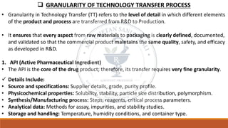 ❑ GRANULARITY OF TECHNOLOGY TRANSFER PROCESS
• Granularity in Technology Transfer (TT) refers to the level of detail in which different elements
of the product and process are transferred from R&D to Production.
• It ensures that every aspect from raw materials to packaging is clearly defined, documented,
and validated so that the commercial product maintains the same quality, safety, and efficacy
as developed in R&D.
1. API (Active Pharmaceutical Ingredient)
• The API is the core of the drug product; therefore, its transfer requires very fine granularity.
✓ Details Include:
• Source and specifications: Supplier details, grade, purity profile.
• Physicochemical properties: Solubility, stability, particle size distribution, polymorphism.
• Synthesis/Manufacturing process: Steps, reagents, critical process parameters.
• Analytical data: Methods for assay, impurities, and stability studies.
• Storage and handling: Temperature, humidity conditions, and container type.
 