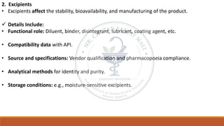 2. Excipients
• Excipients affect the stability, bioavailability, and manufacturing of the product.
✓ Details Include:
• Functional role: Diluent, binder, disintegrant, lubricant, coating agent, etc.
• Compatibility data with API.
• Source and specifications: Vendor qualification and pharmacopoeia compliance.
• Analytical methods for identity and purity.
• Storage conditions: e.g., moisture-sensitive excipients.
 