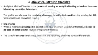 ❑ ANALYTICAL METHOD TRANSFER
• Analytical Method Transfer is the process of passing an analytical testing procedure from one
laboratory to another laboratory.
• The goal is to make sure the receiving lab can perform the test exactly as the sending lab did,
with reliable and equivalent results.
➢ Importance
• When a method is developed in one lab (like R&D or a main Quality Control lab), it needs to
be used in other labs for routine or regulatory reasons.
• The transfer ensures consistency, accuracy, and reliability of results across different labs.
 