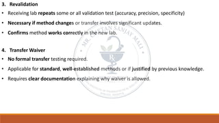 3. Revalidation
• Receiving lab repeats some or all validation test (accuracy, precision, specificity)
• Necessary if method changes or transfer involves significant updates.
• Confirms method works correctly in the new lab.
4. Transfer Waiver
• No formal transfer testing required.
• Applicable for standard, well-established methods or if justified by previous knowledge.
• Requires clear documentation explaining why waiver is allowed.
 