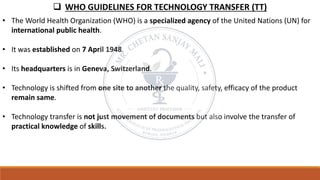 ❑ WHO GUIDELINES FOR TECHNOLOGY TRANSFER (TT)
• The World Health Organization (WHO) is a specialized agency of the United Nations (UN) for
international public health.
• It was established on 7 April 1948.
• Its headquarters is in Geneva, Switzerland.
• Technology is shifted from one site to another the quality, safety, efficacy of the product
remain same.
• Technology transfer is not just movement of documents but also involve the transfer of
practical knowledge of skills.
 