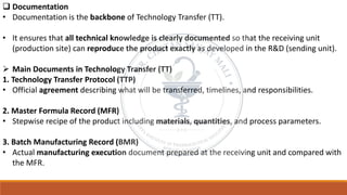 ❑ Documentation
• Documentation is the backbone of Technology Transfer (TT).
• It ensures that all technical knowledge is clearly documented so that the receiving unit
(production site) can reproduce the product exactly as developed in the R&D (sending unit).
➢ Main Documents in Technology Transfer (TT)
1. Technology Transfer Protocol (TTP)
• Official agreement describing what will be transferred, timelines, and responsibilities.
2. Master Formula Record (MFR)
• Stepwise recipe of the product including materials, quantities, and process parameters.
3. Batch Manufacturing Record (BMR)
• Actual manufacturing execution document prepared at the receiving unit and compared with
the MFR.
 