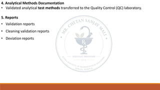 4. Analytical Methods Documentation
• Validated analytical test methods transferred to the Quality Control (QC) laboratory.
5. Reports
• Validation reports
• Cleaning validation reports
• Deviation reports
 