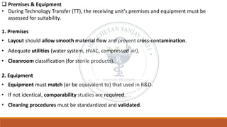 ❑ Premises & Equipment
• During Technology Transfer (TT), the receiving unit's premises and equipment must be
assessed for suitability.
1. Premises
• Layout should allow smooth material flow and prevent cross-contamination.
• Adequate utilities (water system, HVAC, compressed air).
• Cleanroom classification (for sterile products).
2. Equipment
• Equipment must match (or be equivalent to) that used in R&D.
• If not identical, comparability studies are required.
• Cleaning procedures must be standardized and validated.
 