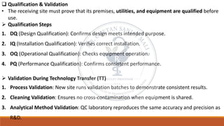 ❑ Qualification & Validation
• The receiving site must prove that its premises, utilities, and equipment are qualified before
use.
➢ Qualification Steps
1. DQ (Design Qualification): Confirms design meets intended purpose.
2. IQ (Installation Qualification): Verifies correct installation.
3. OQ (Operational Qualification): Checks equipment operation.
4. PQ (Performance Qualification): Confirms consistent performance.
➢ Validation During Technology Transfer (TT)
1. Process Validation: New site runs validation batches to demonstrate consistent results.
2. Cleaning Validation: Ensures no cross-contamination when equipment is shared.
3. Analytical Method Validation: QC laboratory reproduces the same accuracy and precision as
R&D.
 