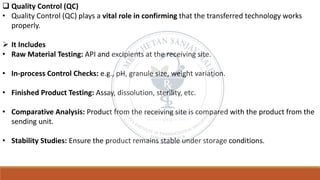 ❑ Quality Control (QC)
• Quality Control (QC) plays a vital role in confirming that the transferred technology works
properly.
➢ It Includes
• Raw Material Testing: API and excipients at the receiving site.
• In-process Control Checks: e.g., pH, granule size, weight variation.
• Finished Product Testing: Assay, dissolution, sterility, etc.
• Comparative Analysis: Product from the receiving site is compared with the product from the
sending unit.
• Stability Studies: Ensure the product remains stable under storage conditions.
 