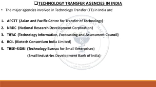 ❑TECHNOLOGY TRANSFER AGENCIES IN INDIA
• The major agencies involved in Technology Transfer (TT) in India are:
1. APCTT (Asian and Pacific Centre for Transfer of Technology)
2. NRDC (National Research Development Corporation)
3. TIFAC (Technology Information, Forecasting and Assessment Council)
4. BCIL (Biotech Consortium India Limited)
5. TBSE–SIDBI (Technology Bureau for Small Enterprises)
(Small Industries Development Bank of India)
 