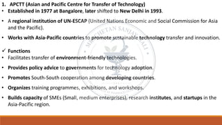 1. APCTT (Asian and Pacific Centre for Transfer of Technology)
• Established in 1977 at Bangalore, later shifted to New Delhi in 1993.
• A regional institution of UN-ESCAP (United Nations Economic and Social Commission for Asia
and the Pacific).
• Works with Asia-Pacific countries to promote sustainable technology transfer and innovation.
✓ Functions
• Facilitates transfer of environment-friendly technologies.
• Provides policy advice to governments for technology adoption.
• Promotes South-South cooperation among developing countries.
• Organizes training programmes, exhibitions, and workshops.
• Builds capacity of SMEs (Small, medium enterprises), research institutes, and startups in the
Asia-Pacific region.
 