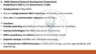 2. NRDC (National Research Development Corporation)
• Established in 1953 by the Government of India.
• Headquartered in New Delhi.
• Acts as a bridge between R&D institutions, universities, and industries.
• Main aim is to commercialize indigenous technologies.
✓ Functions
• Provides patenting and Intellectual Property (IP) protection for inventions.
• Licenses technologies from R&D laboratories to industries.
• Offers consultancy and advisory services on technology transfer.
• Supports startups and SMEs with affordable technology.
• Has licensed over 4,500 technologies in fields such as drugs, vaccines, agro-products, and
engineering.
 