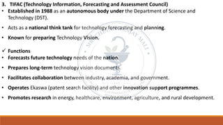 3. TIFAC (Technology Information, Forecasting and Assessment Council)
• Established in 1988 as an autonomous body under the Department of Science and
Technology (DST).
• Acts as a national think tank for technology forecasting and planning.
• Known for preparing Technology Vision.
✓ Functions
• Forecasts future technology needs of the nation.
• Prepares long-term technology vision documents.
• Facilitates collaboration between industry, academia, and government.
• Operates Ekaswa (patent search facility) and other innovation support programmes.
• Promotes research in energy, healthcare, environment, agriculture, and rural development.
 