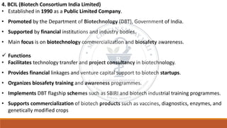 4. BCIL (Biotech Consortium India Limited)
• Established in 1990 as a Public Limited Company.
• Promoted by the Department of Biotechnology (DBT), Government of India.
• Supported by financial institutions and industry bodies.
• Main focus is on biotechnology commercialization and biosafety awareness.
✓ Functions
• Facilitates technology transfer and project consultancy in biotechnology.
• Provides financial linkages and venture capital support to biotech startups.
• Organizes biosafety training and awareness programmes.
• Implements DBT flagship schemes such as SBIRI and biotech industrial training programmes.
• Supports commercialization of biotech products such as vaccines, diagnostics, enzymes, and
genetically modified crops
 