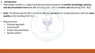 1. Introduction
• Technology Transfer is a logical and documented procedure to transfer knowledge, process,
and documentation from one site (Sending Unit - SU) to another site (Receiving Unit - RU).
• Goal: The Receiving Unit (RU) should be able to reproduce the product/process with the same
quality as the Sending Unit (SU).
• Requirements:
• Planned approach
• Trained staff
• Proper documentation
• Quality system
 