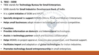 5. TBSE – SIDBI
• TBSE stands for Technology Bureau for Small Enterprises.
• SIDBI stands for Small Industries Development Bank of India.
• It is a joint initiative of SIDBI and APCTT.
• Specially designed to support MSMEs (Micro, Small and Medium Enterprises).
• Helps small businesses adopt modern technologies and remain competitive.
✓ Functions
• Provides information on domestic and international technologies.
• Assists in technology partner search and business collaboration.
• Helps MSMEs in project appraisal, business plan preparation, and financial support.
• Facilitates import and adaptation of global technologies for Indian industries.
• Promotes technology-based entrepreneurship in small enterprises.
 