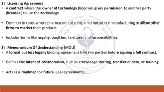 2) Licensing Agreement
• A contract where the owner of technology (licensor) gives permission to another party
(licensee) to use the technology.
• Common in cases where pharmaceutical companies outsource manufacturing or allow other
firms to market their products.
• Includes terms like royalty, duration, territory, and responsibilities.
3) Memorandum Of Understanding (MOU)
• A formal but less legally binding agreement b/w two parties before signing a full contract.
• Defines the intent of collaboration, such as knowledge sharing, transfer of data, or training.
• Acts as a roadmap for future legal agreements.
 