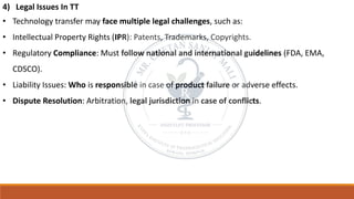 4) Legal Issues In TT
• Technology transfer may face multiple legal challenges, such as:
• Intellectual Property Rights (IPR): Patents, Trademarks, Copyrights.
• Regulatory Compliance: Must follow national and international guidelines (FDA, EMA,
CDSCO).
• Liability Issues: Who is responsible in case of product failure or adverse effects.
• Dispute Resolution: Arbitration, legal jurisdiction in case of conflicts.
 