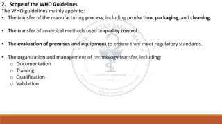 2. Scope of the WHO Guidelines
The WHO guidelines mainly apply to:
• The transfer of the manufacturing process, including production, packaging, and cleaning.
• The transfer of analytical methods used in quality control.
• The evaluation of premises and equipment to ensure they meet regulatory standards.
• The organization and management of technology transfer, including:
o Documentation
o Training
o Qualification
o Validation
 