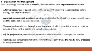3. Organization And Management
For a technology transfer to be successful, there must be a clear organizational structure:
• A formal agreement is signed between the SU and RU, specifying responsibilities before,
during, and after the transfer.
• A project management plan is prepared, which includes the objectives, key personnel, roles,
and the sequence of transfer activities.
• The process is monitored through a transfer protocol, which records the steps, acceptance
criteria, critical control points, and validation procedures.
• A joint project team, consisting of experts from both SU and RU, manages the transfer.
• Training plays a major role staff at the RU must be properly trained to handle new processes
or analytical methods.
 