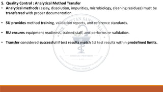 5. Quality Control : Analytical Method Transfer
• Analytical methods (assay, dissolution, impurities, microbiology, cleaning residues) must be
transferred with proper documentation.
• SU provides method training, validation reports, and reference standards.
• RU ensures equipment readiness, trained staff, and performs re-validation.
• Transfer considered successful if test results match SU test results within predefined limits.
 
