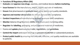 ➢ Functions Of Regulatory Affairs (RA)
• Evaluate and approve new drugs, vaccines, and medical devices before marketing.
• Issue licenses for the manufacture, import, export, and sale of medicines.
• Ensure that pharmaceutical products meet safety, purity, and quality standards.
• Approve and monitor clinical trials for ethical and scientific compliance.
• Conduct inspections of manufacturing facilities to ensure GMP compliance.
• Monitor Adverse Drug Reactions (ADRs) and ensure post-marketing safety.
• Regulate the labelling, packaging, and promotional materials of medicines.
• Frame and update pharmaceutical rules, regulations, and guidelines.
• Control the import and export of drugs to prevent counterfeit or substandard products.
• Protect public health by ensuring that only safe, effective, and quality medicines are available
to patients.
 
