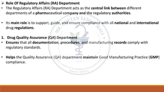 ➢ Role Of Regulatory Affairs (RA) Department
• The Regulatory Affairs (RA) Department acts as the central link between different
departments of a pharmaceutical company and the regulatory authorities.
• Its main role is to support, guide, and ensure compliance with all national and international
drug regulations.
1. Drug Quality Assurance (QA) Department
• Ensures that all documentation, procedures, and manufacturing records comply with
regulatory standards.
• Helps the Quality Assurance (QA) department maintain Good Manufacturing Practice (GMP)
compliance.
 