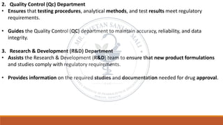 2. Quality Control (Qc) Department
• Ensures that testing procedures, analytical methods, and test results meet regulatory
requirements.
• Guides the Quality Control (QC) department to maintain accuracy, reliability, and data
integrity.
3. Research & Development (R&D) Department
• Assists the Research & Development (R&D) team to ensure that new product formulations
and studies comply with regulatory requirements.
• Provides information on the required studies and documentation needed for drug approval.
 