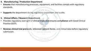 4. Manufacturing / Production Department
• Ensures that manufacturing processes, equipment, and facilities comply with regulatory
standards.
• Supports the department during regulatory inspections and audits.
5. Clinical Affairs / Research Department
• Provides regulatory oversight of clinical trials and ensures compliance with Good Clinical
Practice (GCP).
• Reviews clinical trial protocols, informed consent forms, and clinical data before regulatory
submission.
 