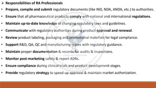 ➢ Responsibilities of RA Professionals
• Prepare, compile and submit regulatory documents (like IND, NDA, ANDA, etc.) to authorities.
• Ensure that all pharmaceutical products comply with national and international regulations.
• Maintain up-to-date knowledge of changing regulatory laws and guidelines.
• Communicate with regulatory authorities during product approval and renewal.
• Review product labeling, packaging and promotional materials for legal compliance.
• Support R&D, QA, QC and manufacturing teams with regulatory guidance.
• Maintain proper documentation & records for audits & inspections.
• Monitor post-marketing safety & report ADRs.
• Ensure compliance during clinical trials and product development stages.
• Provide regulatory strategy to speed up approval & maintain market authorization.
 