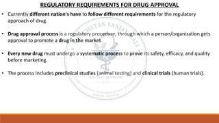 REGULATORY REQUIREMENTS FOR DRUG APPROVAL
• Currently different nation's have to follow different requirements for the regulatory
approach of drug.
• Drug approval process is a regulatory procedure, through which a person/organization gets
approval to promote a drug in the market.
• Every new drug must undergo a systematic process to prove its safety, efficacy, and quality
before marketing.
• The process includes preclinical studies (animal testing) and clinical trials (human trials).
 