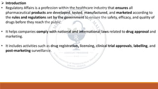 ➢ Introduction
• Regulatory Affairs is a profession within the healthcare industry that ensures all
pharmaceutical products are developed, tested, manufactured, and marketed according to
the rules and regulations set by the government to ensure the safety, efficacy, and quality of
drugs before they reach the public.
• It helps companies comply with national and international laws related to drug approval and
marketing.
• It includes activities such as drug registration, licensing, clinical trial approvals, labelling, and
post-marketing surveillance.
 