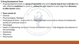 ❑ Drug Development Team
• Drug development team is a group of specialists who work step by step to turn a lab idea into
safe, effective medicines for patients, adding the right experts at each stage from discovery
to after-launch safety.
✓ Team consist of,
• Chemist
• Pharmacologist / Biologist
• Small group of team – responsible for identifying lead compounds or classes of compounds
worthy of continued research.
• Toxicologist
• Expert in Engineering, Computer Science and Bioinformatics – help integrate new advances in
the technology.
• Statistician
• Physicians
• Pharmacists
 