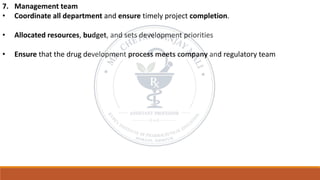 7. Management team
• Coordinate all department and ensure timely project completion.
• Allocated resources, budget, and sets development priorities
• Ensure that the drug development process meets company and regulatory team
 