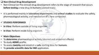 ❑ Non-Clinical Drug Development
• Non-Clinical (or Pre-clinical) drug development refers to the stage of research that occurs
before testing a new drug in humans (clinical trials).
• It is performed mainly in laboratory experiments and animal studies to evaluate the safety,
pharmacological activity, and metabolism of a new compound.
✓ STUDIES PERFORMED
• In Vitro: Perform outside of living organism.
• In Vivo: Perform inside living organism.
✓ Main Objectives
• To determine pharmacological activity (desired and undesired effects).
• To study ADME profile.
• To assess toxicity and establish a safe starting dose for humans.
• To provide scientific data for IND application.
 