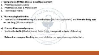 ➢ Components Of Non Clinical Drug Development
1. Pharmacological Studies
2. Pharmacokinetics & Metabolism
3. Toxicology Studies
1. Pharmacological Studies
• These evaluate how the drug acts on the body (Pharmacodynamics) and how the body acts
on the drug (Pharmacokinetics).
a) Primary Pharmacodynamics:
• Studies the MOA (Mechanism of Action) and therapeutic effects of the drug.
• Determines receptor binding, enzyme inhibition, or agonist/antagonist activity.
 