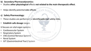 b) Secondary Pharmacodynamics:
• Studies other physiological effects not related to the main therapeutic effect.
• Helps identify potential side effects.
c) Safety Pharmacology:
• These studies are performed to identify potential safety risks.
• Establish safe dosage ranges.
It focuses on vital organ systems:
• Cardiovascular System
• Respiratory System
• CNS (Central Nervous System)
• Renal System
• GIT (Gastrointestinal Tract) System
 