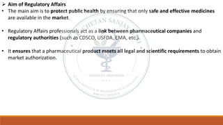 ➢ Aim of Regulatory Affairs
• The main aim is to protect public health by ensuring that only safe and effective medicines
are available in the market.
• Regulatory Affairs professionals act as a link between pharmaceutical companies and
regulatory authorities (such as CDSCO, USFDA, EMA, etc.).
• It ensures that a pharmaceutical product meets all legal and scientific requirements to obtain
market authorization.
 